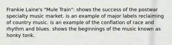 Frankie Laine's "Mule Train": shows the success of the postwar specialty music market. is an example of major labels reclaiming of country music. is an example of the conflation of race and rhythm and blues. shows the beginnings of the music known as honky tonk.