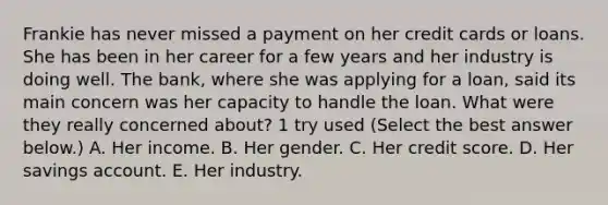 Frankie has never missed a payment on her credit cards or loans. She has been in her career for a few years and her industry is doing well. The bank, where she was applying for a loan, said its main concern was her capacity to handle the loan. What were they really concerned about? 1 try used (Select the best answer below.) A. Her income. B. Her gender. C. Her credit score. D. Her savings account. E. Her industry.