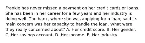 Frankie has never missed a payment on her credit cards or loans. She has been in her career for a few years and her industry is doing well. The bank, where she was applying for a loan, said its main concern was her capacity to handle the loan. What were they really concerned about? A. Her credit score. B. Her gender. C. Her savings account. D. Her income. E. Her industry.