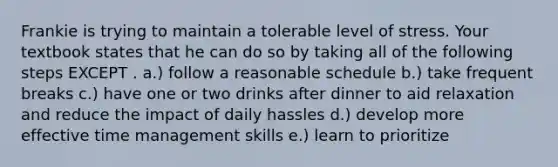 Frankie is trying to maintain a tolerable level of stress. Your textbook states that he can do so by taking all of the following steps EXCEPT . a.) follow a reasonable schedule b.) take frequent breaks c.) have one or two drinks after dinner to aid relaxation and reduce the impact of daily hassles d.) develop more effective time management skills e.) learn to prioritize