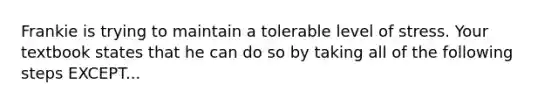 ​Frankie is trying to maintain a tolerable level of stress. Your textbook states that he can do so by taking all of the following steps EXCEPT...