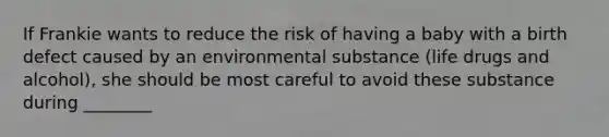 If Frankie wants to reduce the risk of having a baby with a birth defect caused by an environmental substance (life drugs and alcohol), she should be most careful to avoid these substance during ________