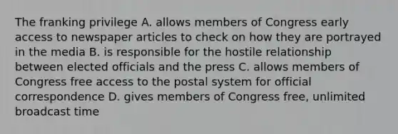 The franking privilege A. allows members of Congress early access to newspaper articles to check on how they are portrayed in the media B. is responsible for the hostile relationship between elected officials and the press C. allows members of Congress free access to the postal system for official correspondence D. gives members of Congress free, unlimited broadcast time