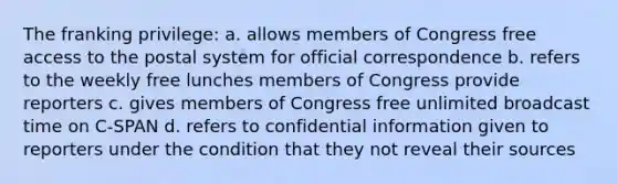 The franking privilege: a. allows members of Congress free access to the postal system for official correspondence b. refers to the weekly free lunches members of Congress provide reporters c. gives members of Congress free unlimited broadcast time on C-SPAN d. refers to confidential information given to reporters under the condition that they not reveal their sources