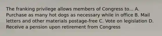 The franking privilege allows members of Congress to... A. Purchase as many hot dogs as necessary while in office B. Mail letters and other materials postage-free C. Vote on legislation D. Receive a pension upon retirement from Congress