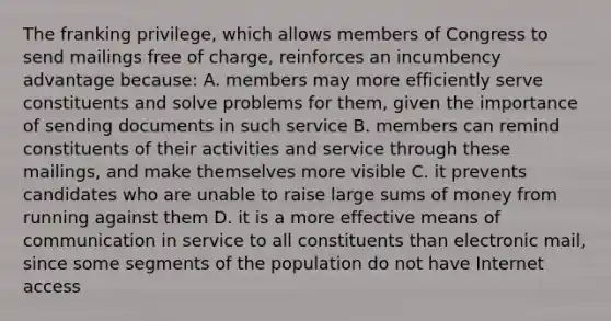 The franking privilege, which allows members of Congress to send mailings free of charge, reinforces an incumbency advantage because: A. members may more efficiently serve constituents and solve problems for them, given the importance of sending documents in such service B. members can remind constituents of their activities and service through these mailings, and make themselves more visible C. it prevents candidates who are unable to raise large sums of money from running against them D. it is a more effective means of communication in service to all constituents than electronic mail, since some segments of the population do not have Internet access