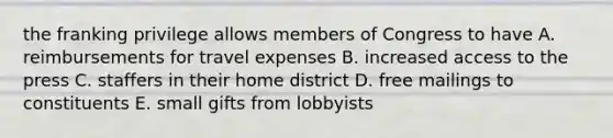 the franking privilege allows members of Congress to have A. reimbursements for travel expenses B. increased access to the press C. staffers in their home district D. free mailings to constituents E. small gifts from lobbyists