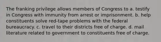 The franking privilege allows members of Congress to a. testify in Congress with immunity from arrest or imprisonment. b. help constituents solve red-tape problems with the federal bureaucracy. c. travel to their districts free of charge. d. mail literature related to government to constituents free of charge.