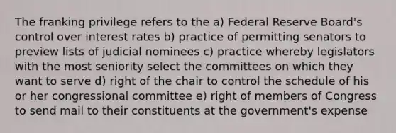 The franking privilege refers to the a) Federal Reserve Board's control over interest rates b) practice of permitting senators to preview lists of judicial nominees c) practice whereby legislators with the most seniority select the committees on which they want to serve d) right of the chair to control the schedule of his or her congressional committee e) right of members of Congress to send mail to their constituents at the government's expense