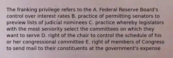 The franking privilege refers to the A. Federal Reserve Board's control over interest rates B. practice of permitting senators to preview lists of judicial nominees C. practice whereby legislators with the most seniority select the committees on which they want to serve D. right of the chair to control the schedule of his or her congressional committee E. right of members of Congress to send mail to their constituents at the government's expense