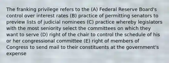 The franking privilege refers to the (A) Federal Reserve Board's control over <a href='https://www.questionai.com/knowledge/kUDTXKmzs3-interest-rates' class='anchor-knowledge'>interest rates</a> (B) practice of permitting senators to preview lists of judicial nominees (C) practice whereby legislators with the most seniority select the committees on which they want to serve (D) right of the chair to control the schedule of his or her congressional committee (E) right of members of Congress to send mail to their constituents at the government's expense