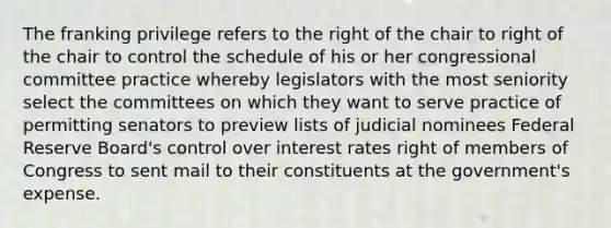 The franking privilege refers to the right of the chair to right of the chair to control the schedule of his or her congressional committee practice whereby legislators with the most seniority select the committees on which they want to serve practice of permitting senators to preview lists of judicial nominees Federal Reserve Board's control over interest rates right of members of Congress to sent mail to their constituents at the government's expense.