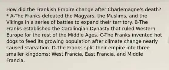 How did the Frankish Empire change after Charlemagne's death?* A-The Franks defeated the Magyars, the Muslims, and the Vikings in a series of battles to expand their territory. B-The Franks established the Carolingian Dynasty that ruled Western Europe for the rest of the Middle Ages. C-The Franks invented hot dogs to feed its growing population after climate change nearly caused starvation. D-The Franks split their empire into three smaller kingdoms: West Francia, East Francia, and Middle Francia.