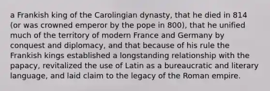 a Frankish king of the Carolingian dynasty, that he died in 814 (or was crowned emperor by the pope in 800), that he unified much of the territory of modern France and Germany by conquest and diplomacy, and that because of his rule the Frankish kings established a longstanding relationship with the papacy, revitalized the use of Latin as a bureaucratic and literary language, and laid claim to the legacy of the Roman empire.