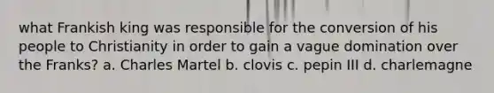 what Frankish king was responsible for the conversion of his people to Christianity in order to gain a vague domination over the Franks? a. Charles Martel b. clovis c. pepin III d. charlemagne
