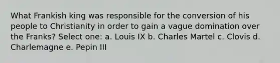 What Frankish king was responsible for the conversion of his people to Christianity in order to gain a vague domination over the Franks? Select one: a. Louis IX b. Charles Martel c. Clovis d. Charlemagne e. Pepin III