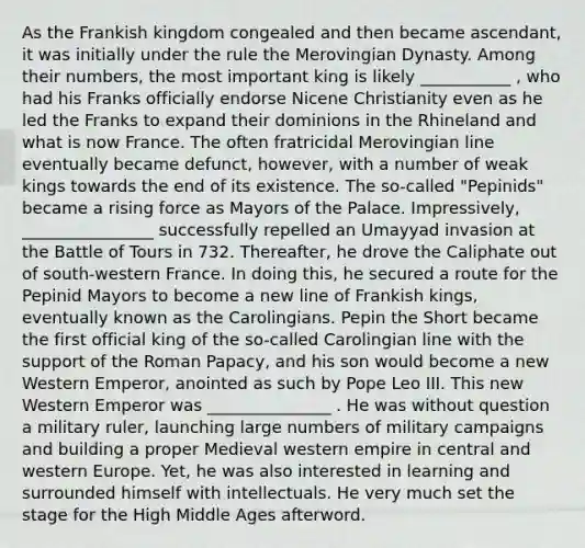 As the Frankish kingdom congealed and then became ascendant, it was initially under the rule the Merovingian Dynasty. Among their numbers, the most important king is likely ___________ , who had his Franks officially endorse Nicene Christianity even as he led the Franks to expand their dominions in the Rhineland and what is now France. The often fratricidal Merovingian line eventually became defunct, however, with a number of weak kings towards the end of its existence. The so-called "Pepinids" became a rising force as Mayors of the Palace. Impressively, ________________ successfully repelled an Umayyad invasion at the Battle of Tours in 732. Thereafter, he drove the Caliphate out of south-western France. In doing this, he secured a route for the Pepinid Mayors to become a new line of Frankish kings, eventually known as the Carolingians. Pepin the Short became the first official king of the so-called Carolingian line with the support of the Roman Papacy, and his son would become a new Western Emperor, anointed as such by Pope Leo III. This new Western Emperor was _______________ . He was without question a military ruler, launching large numbers of military campaigns and building a proper Medieval western empire in central and western Europe. Yet, he was also interested in learning and surrounded himself with intellectuals. He very much set the stage for the High Middle Ages afterword.