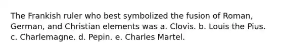 The Frankish ruler who best symbolized the fusion of Roman, German, and Christian elements was a. Clovis. b. Louis the Pius. c. Charlemagne. d. Pepin. e. Charles Martel.