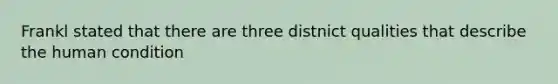 Frankl stated that there are three distnict qualities that describe the human condition