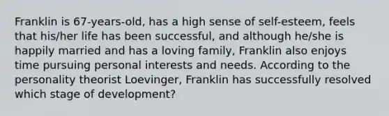 Franklin is 67-years-old, has a high sense of self-esteem, feels that his/her life has been successful, and although he/she is happily married and has a loving family, Franklin also enjoys time pursuing personal interests and needs. According to the personality theorist Loevinger, Franklin has successfully resolved which stage of development?