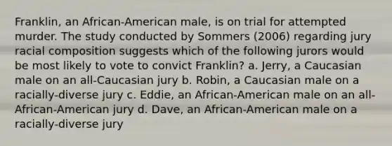 Franklin, an African-American male, is on trial for attempted murder. The study conducted by Sommers (2006) regarding jury racial composition suggests which of the following jurors would be most likely to vote to convict Franklin? a. Jerry, a Caucasian male on an all-Caucasian jury b. Robin, a Caucasian male on a racially-diverse jury c. Eddie, an African-American male on an all-African-American jury d. Dave, an African-American male on a racially-diverse jury