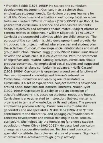 * Franklin Bobbit (1876-1956)* He started the curriculum development movement. Curriculum as a science that emphasizes students' needs. Curriculum prepares learners for adult life. Objectives and activities should group together when tasks are clarified. *Werret Charters (1875-1952)* Like Bobbit, he posited that curriculum is science and emphasizes students' needs. Objectives and activities should match. Subject matter or content relates to objectives. *William Kilpartick (1875-1952)* Curricula are purposeful activities which are child centered. The purpose of the curriculum is child development and growth. He introduced this project method where teacher and student plan the activities. Curriculum develops social relationships and small group instruction. *Harold Rugg (1886-1960)* Curriculum' should develop the whole child. It is child-centered. With the statement of objectives and. related learning activities, curriculum should produce outcomes.. He emphasized social studies and suggested that the teacher plans curriculum in advance. *Hollis Caswell (1901-1989)* Curriculum is organized around social functions of themes, organized knowledge and learner's interest. → Curriculum, instruction and learning are interrelated. → Curriculum is a set of experiences. Subject matter is developed around social functions and learners' interests. *Ralph Tyler (1902-1994)* Curriculum is a science and an extension of school's philosophy. It is based on students' needs and interest. Curriculum is always related to instruction. Subject matter is organized in terms of knowledge, skills and values. The process emphasizes problem solving. Curriculum aims to educate generalists and not specialists. *Hilda Taba (1902-1967)* She contributed to the theoretical and pedagogical foundations of concepts development and critical thinking in social studies curriculum. She helped lay the foundation for diverse student population. *Peter Oliva (1992-2012)* He described curriculum change as a cooperative endeavor. Teachers and curriculum specialist constitute the professional core of planners. Significant improvement is achieved through. group activity.