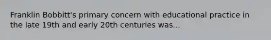 Franklin Bobbitt's primary concern with educational practice in the late 19th and early 20th centuries was...