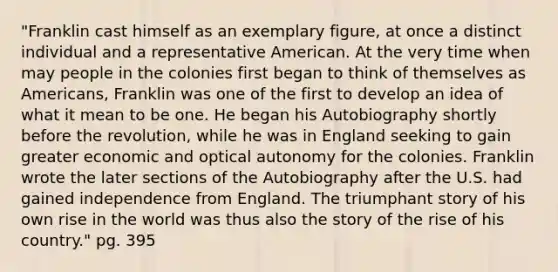 "Franklin cast himself as an exemplary figure, at once a distinct individual and a representative American. At the very time when may people in the colonies first began to think of themselves as Americans, Franklin was one of the first to develop an idea of what it mean to be one. He began his Autobiography shortly before the revolution, while he was in England seeking to gain greater economic and optical autonomy for the colonies. Franklin wrote the later sections of the Autobiography after the U.S. had gained independence from England. The triumphant story of his own rise in the world was thus also the story of the rise of his country." pg. 395