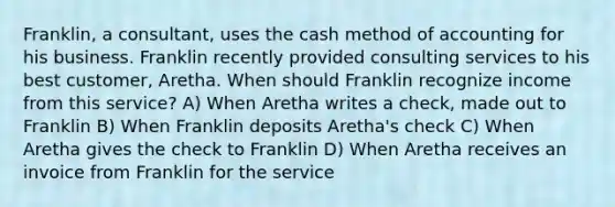 Franklin, a consultant, uses the cash method of accounting for his business. Franklin recently provided consulting services to his best customer, Aretha. When should Franklin recognize income from this service? A) When Aretha writes a check, made out to Franklin B) When Franklin deposits Aretha's check C) When Aretha gives the check to Franklin D) When Aretha receives an invoice from Franklin for the service