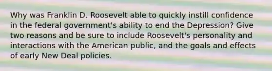 Why was Franklin D. Roosevelt able to quickly instill confidence in the federal government's ability to end the Depression? Give two reasons and be sure to include Roosevelt's personality and interactions with the American public, and the goals and effects of early New Deal policies.