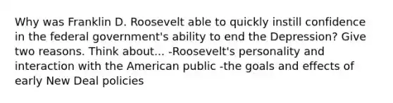 Why was Franklin D. Roosevelt able to quickly instill confidence in the federal government's ability to end the Depression? Give two reasons. Think about... -Roosevelt's personality and interaction with the American public -the goals and effects of early New Deal policies