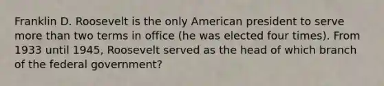 Franklin D. Roosevelt is the only American president to serve more than two terms in office (he was elected four times). From 1933 until 1945, Roosevelt served as the head of which branch of the federal government?