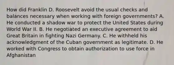 How did Franklin D. Roosevelt avoid the usual checks and balances necessary when working with foreign governments? A. He conducted a shadow war to protect the United States during World War II. B. He negotiated an executive agreement to aid Great Britain in fighting Nazi Germany. C. He withheld his acknowledgment of the Cuban government as legitimate. D. He worked with Congress to obtain authorization to use force in Afghanistan