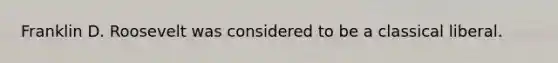 Franklin D. Roosevelt was considered to be a classical liberal.