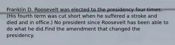 Franklin D. Roosevelt was elected to the presidency four times. (His fourth term was cut short when he suffered a stroke and died and in office.) No president since Roosevelt has been able to do what he did.Find the amendment that changed the presidency.