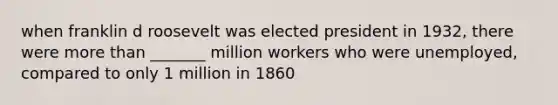 when franklin d roosevelt was elected president in 1932, there were more than _______ million workers who were unemployed, compared to only 1 million in 1860