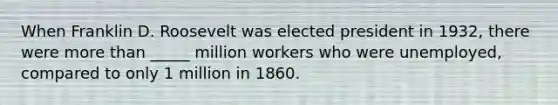 When Franklin D. Roosevelt was elected president in 1932, there were more than _____ million workers who were unemployed, compared to only 1 million in 1860.