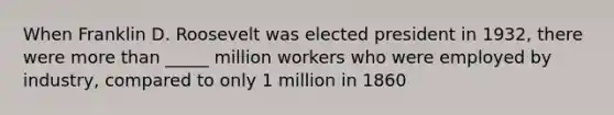 When Franklin D. Roosevelt was elected president in 1932, there were more than _____ million workers who were employed by industry, compared to only 1 million in 1860