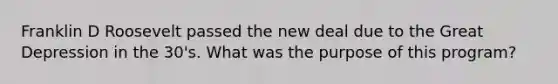 Franklin D Roosevelt passed the new deal due to the Great Depression in the 30's. What was the purpose of this program?