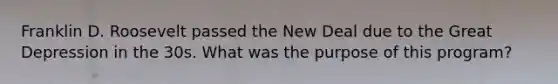 Franklin D. Roosevelt passed the New Deal due to the Great Depression in the 30s. What was the purpose of this program?