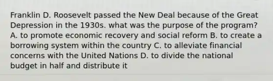 Franklin D. Roosevelt passed the New Deal because of the Great Depression in the 1930s. what was the purpose of the program? A. to promote economic recovery and social reform B. to create a borrowing system within the country C. to alleviate financial concerns with the United Nations D. to divide the national budget in half and distribute it