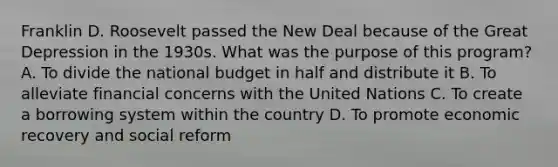 Franklin D. Roosevelt passed the New Deal because of the Great Depression in the 1930s. What was the purpose of this program? A. To divide the national budget in half and distribute it B. To alleviate financial concerns with the United Nations C. To create a borrowing system within the country D. To promote economic recovery and social reform