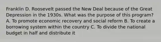 Franklin D. Roosevelt passed the New Deal because of the Great Depression in the 1930s. What was the purpose of this program? A. To promote economic recovery and social reform B. To create a borrowing system within the country C. To divide the national budget in half and distribute it