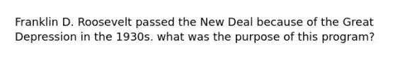 Franklin D. Roosevelt passed the New Deal because of the Great Depression in the 1930s. what was the purpose of this program?