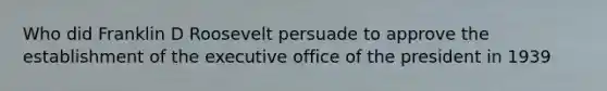 Who did Franklin D Roosevelt persuade to approve the establishment of the executive office of the president in 1939