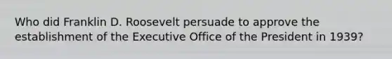 Who did Franklin D. Roosevelt persuade to approve the establishment of the Executive Office of the President in 1939?