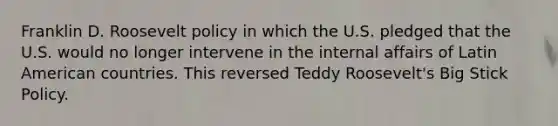 Franklin D. Roosevelt policy in which the U.S. pledged that the U.S. would no longer intervene in the internal affairs of Latin American countries. This reversed Teddy Roosevelt's Big Stick Policy.