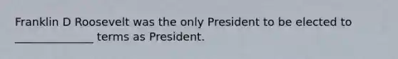 Franklin D Roosevelt was the only President to be elected to ______________ terms as President.