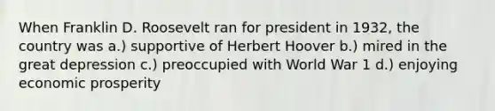 When Franklin D. Roosevelt ran for president in 1932, the country was a.) supportive of Herbert Hoover b.) mired in the great depression c.) preoccupied with World War 1 d.) enjoying economic prosperity