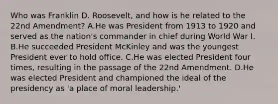 Who was Franklin D. Roosevelt, and how is he related to the 22nd Amendment? A.He was President from 1913 to 1920 and served as the nation's commander in chief during World War I. B.He succeeded President McKinley and was the youngest President ever to hold office. C.He was elected President four times, resulting in the passage of the 22nd Amendment. D.He was elected President and championed the ideal of the presidency as 'a place of moral leadership.'